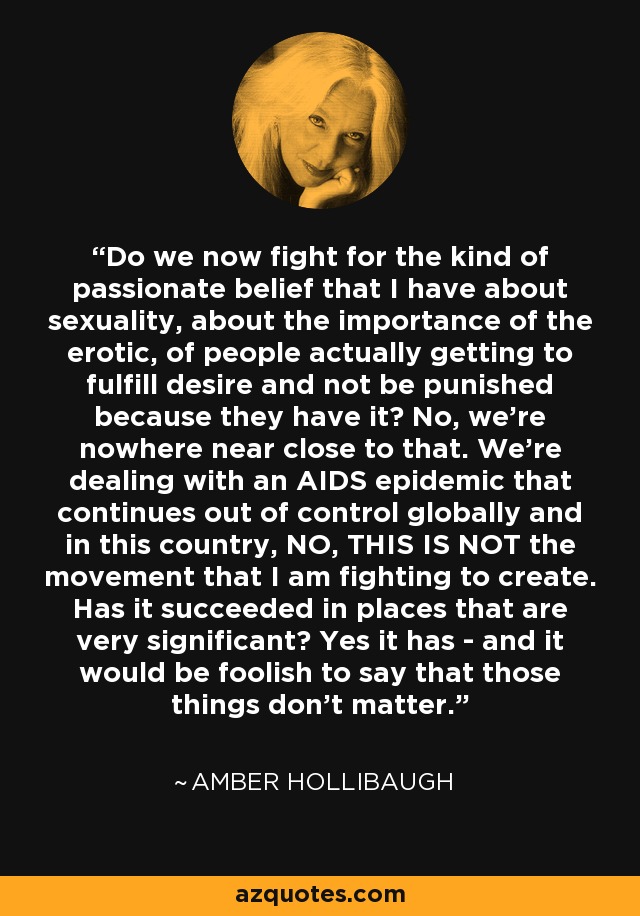 Do we now fight for the kind of passionate belief that I have about sexuality, about the importance of the erotic, of people actually getting to fulfill desire and not be punished because they have it? No, we're nowhere near close to that. We're dealing with an AIDS epidemic that continues out of control globally and in this country, NO, THIS IS NOT the movement that I am fighting to create. Has it succeeded in places that are very significant? Yes it has - and it would be foolish to say that those things don't matter. - Amber Hollibaugh