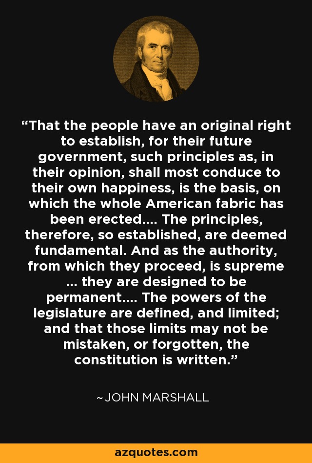 That the people have an original right to establish, for their future government, such principles as, in their opinion, shall most conduce to their own happiness, is the basis, on which the whole American fabric has been erected.... The principles, therefore, so established, are deemed fundamental. And as the authority, from which they proceed, is supreme ... they are designed to be permanent.... The powers of the legislature are defined, and limited; and that those limits may not be mistaken, or forgotten, the constitution is written. - John Marshall