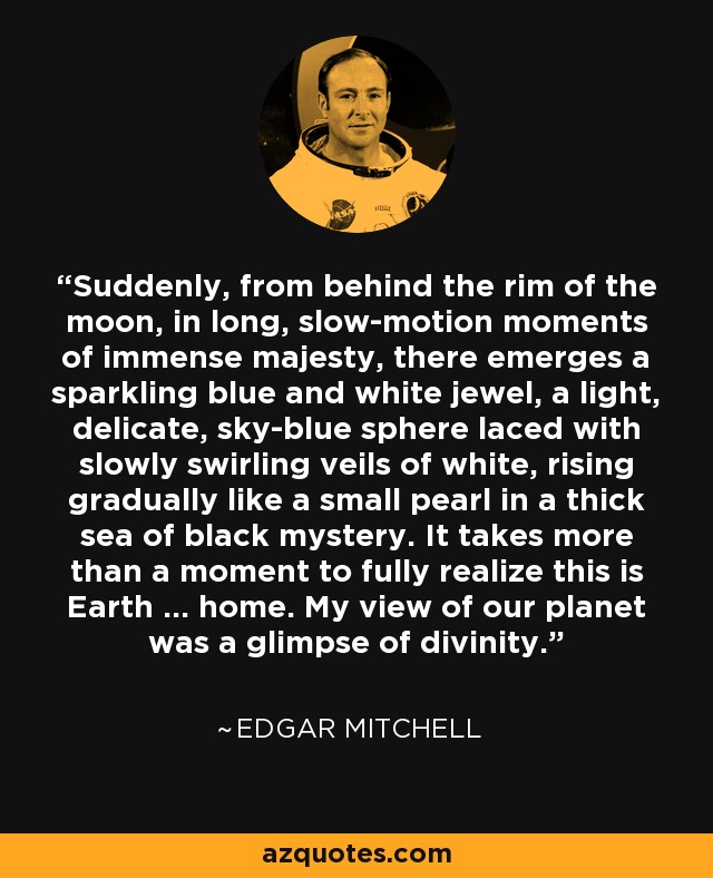 Suddenly, from behind the rim of the moon, in long, slow-motion moments of immense majesty, there emerges a sparkling blue and white jewel, a light, delicate, sky-blue sphere laced with slowly swirling veils of white, rising gradually like a small pearl in a thick sea of black mystery. It takes more than a moment to fully realize this is Earth ... home. My view of our planet was a glimpse of divinity. - Edgar Mitchell