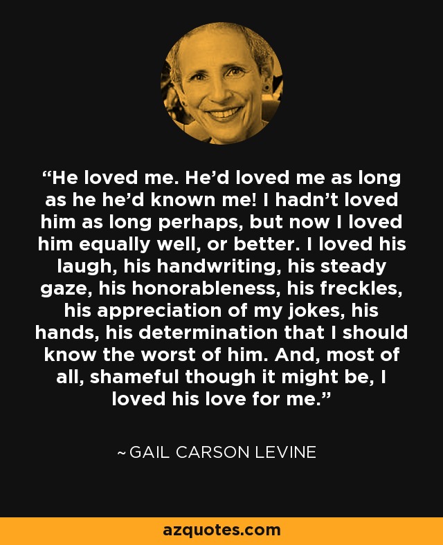 He loved me. He'd loved me as long as he he'd known me! I hadn't loved him as long perhaps, but now I loved him equally well, or better. I loved his laugh, his handwriting, his steady gaze, his honorableness, his freckles, his appreciation of my jokes, his hands, his determination that I should know the worst of him. And, most of all, shameful though it might be, I loved his love for me. - Gail Carson Levine