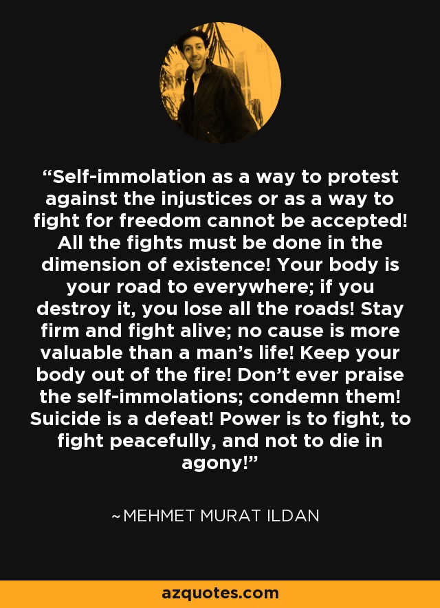 Self-immolation as a way to protest against the injustices or as a way to fight for freedom cannot be accepted! All the fights must be done in the dimension of existence! Your body is your road to everywhere; if you destroy it, you lose all the roads! Stay firm and fight alive; no cause is more valuable than a man's life! Keep your body out of the fire! Don't ever praise the self-immolations; condemn them! Suicide is a defeat! Power is to fight, to fight peacefully, and not to die in agony! - Mehmet Murat Ildan
