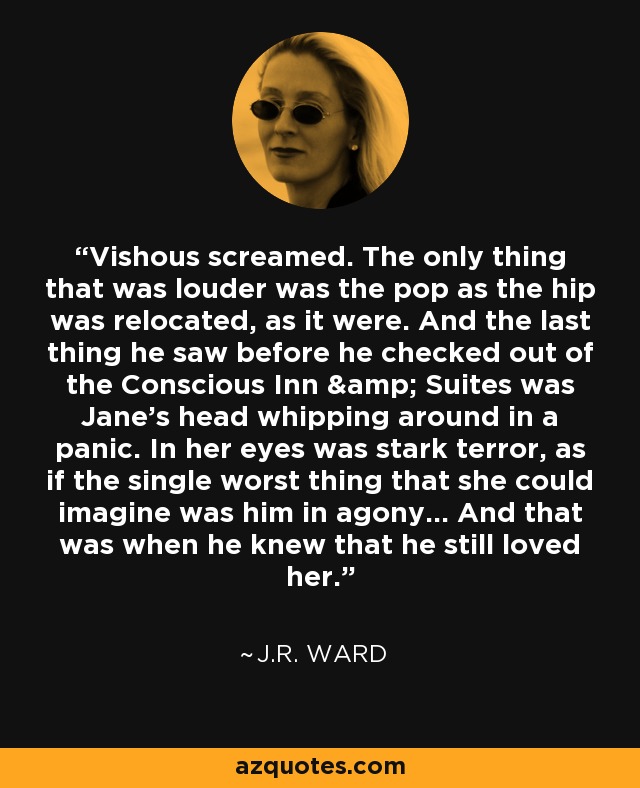 Vishous screamed. The only thing that was louder was the pop as the hip was relocated, as it were. And the last thing he saw before he checked out of the Conscious Inn & Suites was Jane's head whipping around in a panic. In her eyes was stark terror, as if the single worst thing that she could imagine was him in agony... And that was when he knew that he still loved her. - J.R. Ward