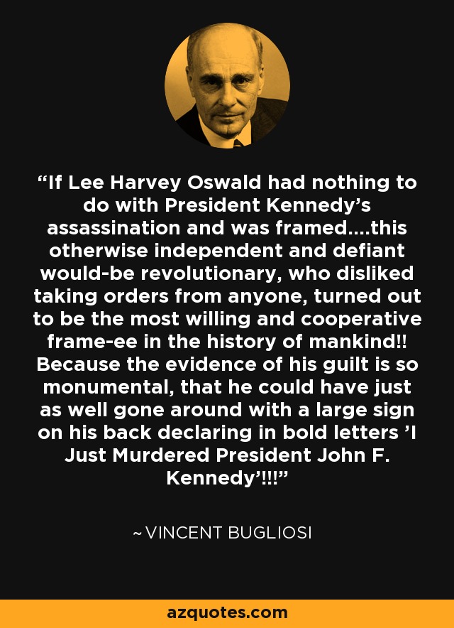 If Lee Harvey Oswald had nothing to do with President Kennedy's assassination and was framed....this otherwise independent and defiant would-be revolutionary, who disliked taking orders from anyone, turned out to be the most willing and cooperative frame-ee in the history of mankind!! Because the evidence of his guilt is so monumental, that he could have just as well gone around with a large sign on his back declaring in bold letters 'I Just Murdered President John F. Kennedy'!!! - Vincent Bugliosi