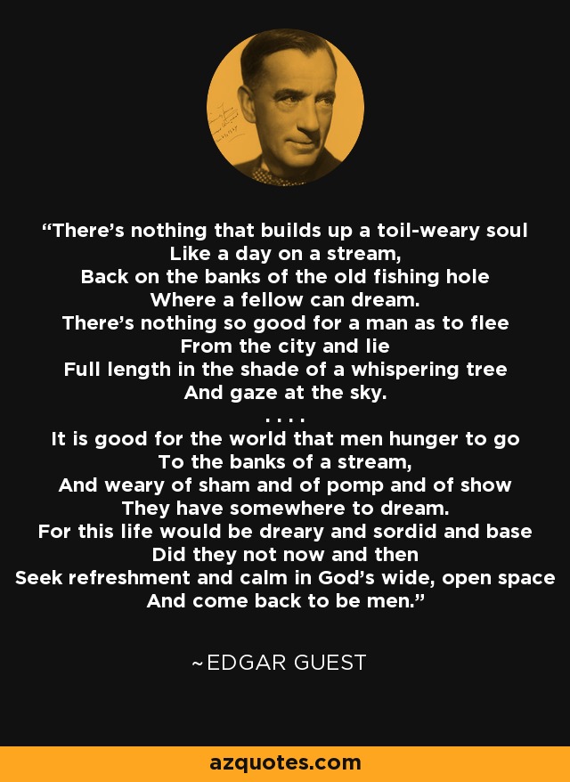 There's nothing that builds up a toil-weary soul Like a day on a stream, Back on the banks of the old fishing hole Where a fellow can dream. There's nothing so good for a man as to flee From the city and lie Full length in the shade of a whispering tree And gaze at the sky. . . . . It is good for the world that men hunger to go To the banks of a stream, And weary of sham and of pomp and of show They have somewhere to dream. For this life would be dreary and sordid and base Did they not now and then Seek refreshment and calm in God's wide, open space And come back to be men. - Edgar Guest