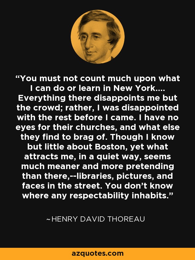 You must not count much upon what I can do or learn in New York.... Everything there disappoints me but the crowd; rather, I was disappointed with the rest before I came. I have no eyes for their churches, and what else they find to brag of. Though I know but little about Boston, yet what attracts me, in a quiet way, seems much meaner and more pretending than there,--libraries, pictures, and faces in the street. You don't know where any respectability inhabits. - Henry David Thoreau