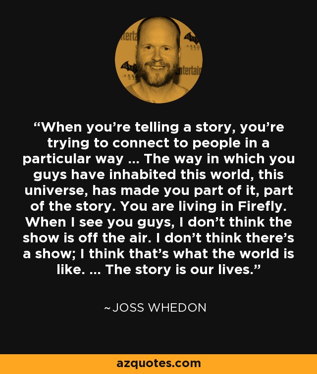 When you’re telling a story, you’re trying to connect to people in a particular way … The way in which you guys have inhabited this world, this universe, has made you part of it, part of the story. You are living in Firefly. When I see you guys, I don’t think the show is off the air. I don’t think there’s a show; I think that’s what the world is like. … The story is our lives. - Joss Whedon