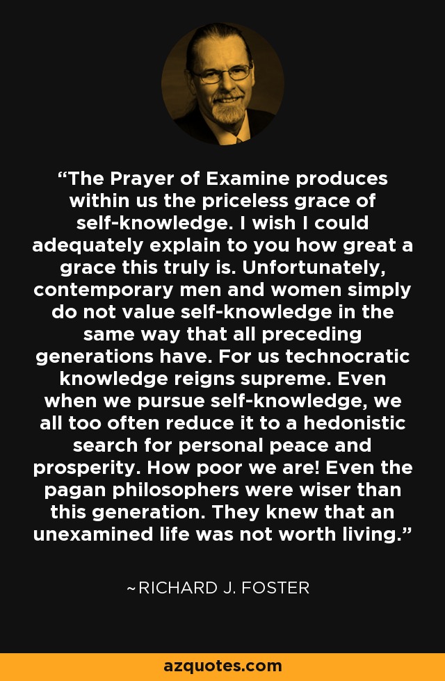 The Prayer of Examine produces within us the priceless grace of self-knowledge. I wish I could adequately explain to you how great a grace this truly is. Unfortunately, contemporary men and women simply do not value self-knowledge in the same way that all preceding generations have. For us technocratic knowledge reigns supreme. Even when we pursue self-knowledge, we all too often reduce it to a hedonistic search for personal peace and prosperity. How poor we are! Even the pagan philosophers were wiser than this generation. They knew that an unexamined life was not worth living. - Richard J. Foster