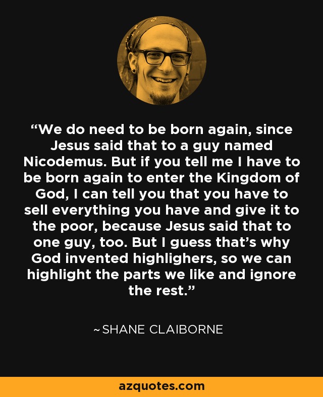 We do need to be born again, since Jesus said that to a guy named Nicodemus. But if you tell me I have to be born again to enter the Kingdom of God, I can tell you that you have to sell everything you have and give it to the poor, because Jesus said that to one guy, too. But I guess that's why God invented highlighers, so we can highlight the parts we like and ignore the rest. - Shane Claiborne