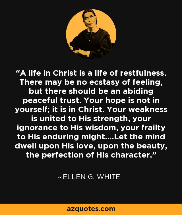 A life in Christ is a life of restfulness. There may be no ecstasy of feeling, but there should be an abiding peaceful trust. Your hope is not in yourself; it is in Christ. Your weakness is united to His strength, your ignorance to His wisdom, your frailty to His enduring might....Let the mind dwell upon His love, upon the beauty, the perfection of His character. - Ellen G. White