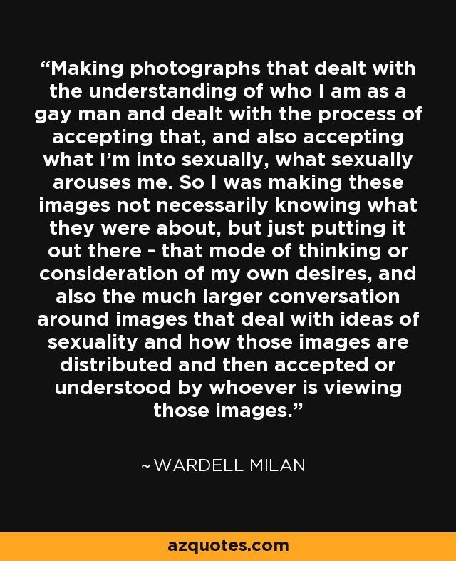 Making photographs that dealt with the understanding of who I am as a gay man and dealt with the process of accepting that, and also accepting what I'm into sexually, what sexually arouses me. So I was making these images not necessarily knowing what they were about, but just putting it out there - that mode of thinking or consideration of my own desires, and also the much larger conversation around images that deal with ideas of sexuality and how those images are distributed and then accepted or understood by whoever is viewing those images. - Wardell Milan
