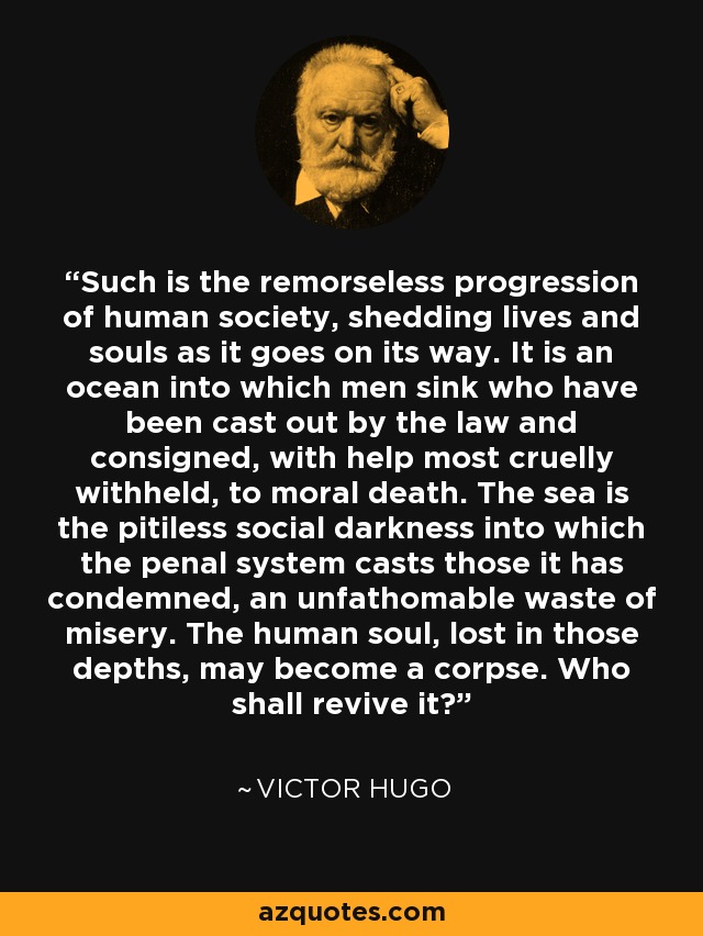 Such is the remorseless progression of human society, shedding lives and souls as it goes on its way. It is an ocean into which men sink who have been cast out by the law and consigned, with help most cruelly withheld, to moral death. The sea is the pitiless social darkness into which the penal system casts those it has condemned, an unfathomable waste of misery. The human soul, lost in those depths, may become a corpse. Who shall revive it? - Victor Hugo