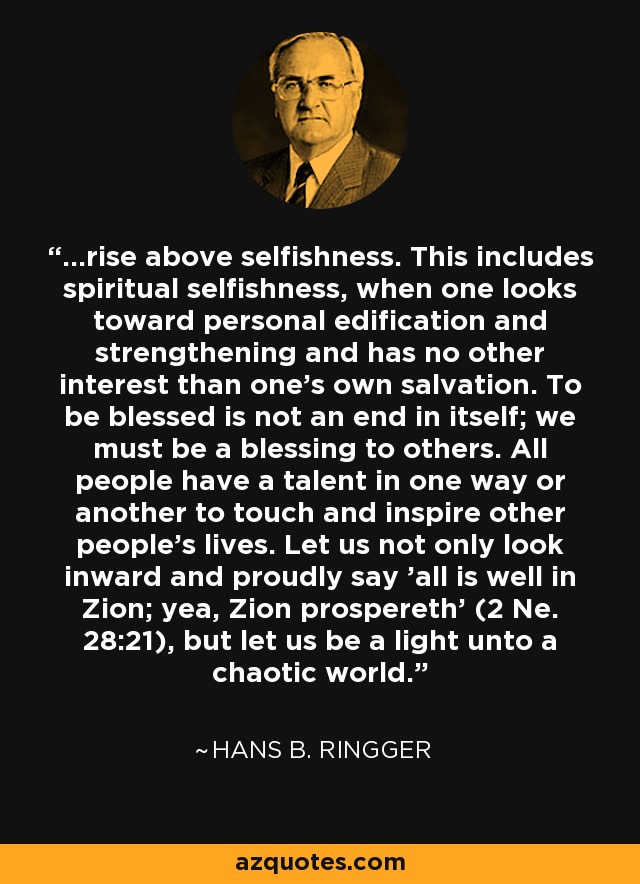 ...rise above selfishness. This includes spiritual selfishness, when one looks toward personal edification and strengthening and has no other interest than one's own salvation. To be blessed is not an end in itself; we must be a blessing to others. All people have a talent in one way or another to touch and inspire other people's lives. Let us not only look inward and proudly say 'all is well in Zion; yea, Zion prospereth' (2 Ne. 28:21), but let us be a light unto a chaotic world. - Hans B. Ringger