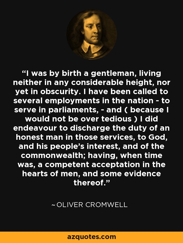 I was by birth a gentleman, living neither in any considerable height, nor yet in obscurity. I have been called to several employments in the nation - to serve in parliaments, - and ( because I would not be over tedious ) I did endeavour to discharge the duty of an honest man in those services, to God, and his people's interest, and of the commonwealth; having, when time was, a competent acceptation in the hearts of men, and some evidence thereof. - Oliver Cromwell