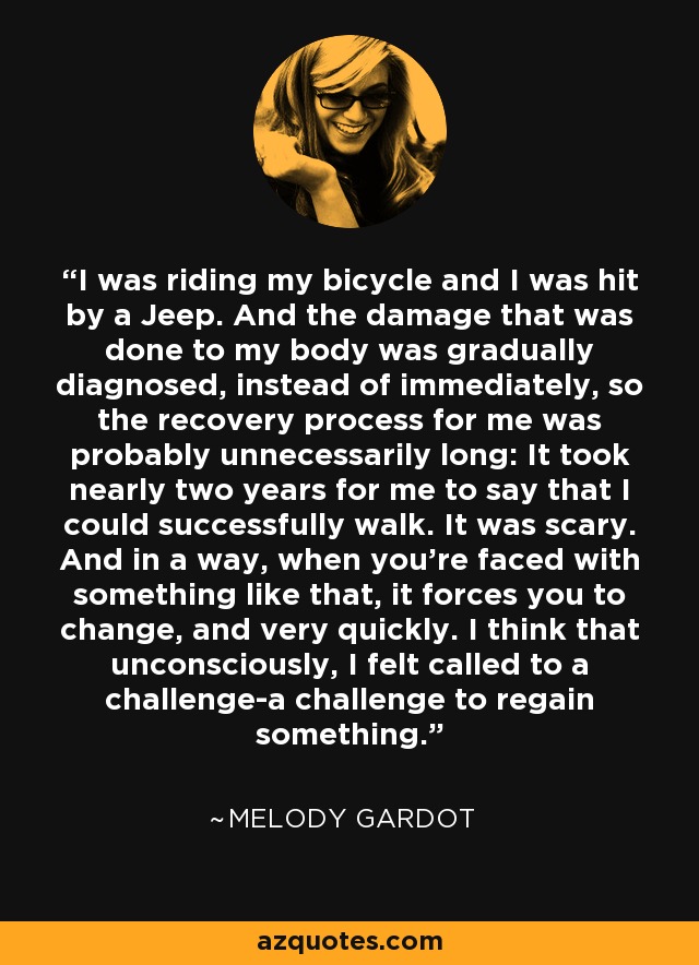 I was riding my bicycle and I was hit by a Jeep. And the damage that was done to my body was gradually diagnosed, instead of immediately, so the recovery process for me was probably unnecessarily long: It took nearly two years for me to say that I could successfully walk. It was scary. And in a way, when you're faced with something like that, it forces you to change, and very quickly. I think that unconsciously, I felt called to a challenge-a challenge to regain something. - Melody Gardot