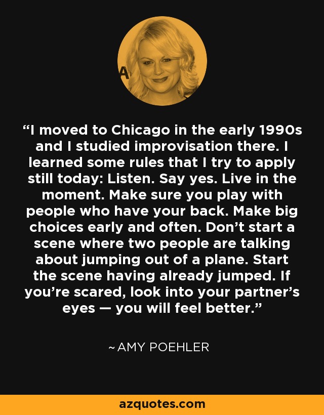 I moved to Chicago in the early 1990s and I studied improvisation there. I learned some rules that I try to apply still today: Listen. Say yes. Live in the moment. Make sure you play with people who have your back. Make big choices early and often. Don't start a scene where two people are talking about jumping out of a plane. Start the scene having already jumped. If you're scared, look into your partner's eyes — you will feel better. - Amy Poehler