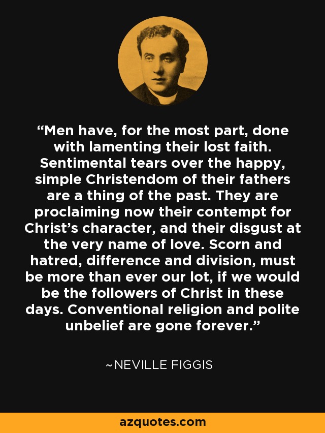 Men have, for the most part, done with lamenting their lost faith. Sentimental tears over the happy, simple Christendom of their fathers are a thing of the past. They are proclaiming now their contempt for Christ's character, and their disgust at the very name of love. Scorn and hatred, difference and division, must be more than ever our lot, if we would be the followers of Christ in these days. Conventional religion and polite unbelief are gone forever. - Neville Figgis