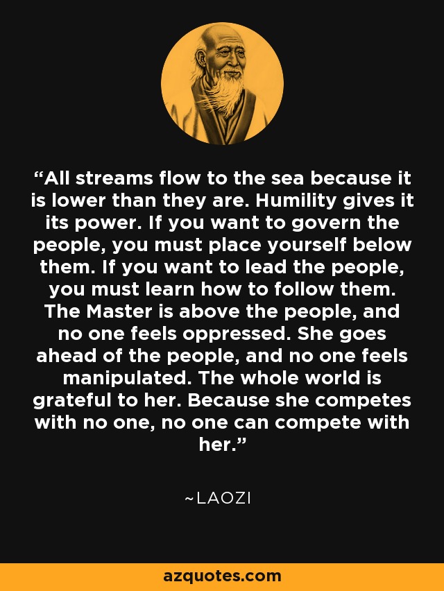 All streams flow to the sea because it is lower than they are. Humility gives it its power. If you want to govern the people, you must place yourself below them. If you want to lead the people, you must learn how to follow them. The Master is above the people, and no one feels oppressed. She goes ahead of the people, and no one feels manipulated. The whole world is grateful to her. Because she competes with no one, no one can compete with her. - Laozi