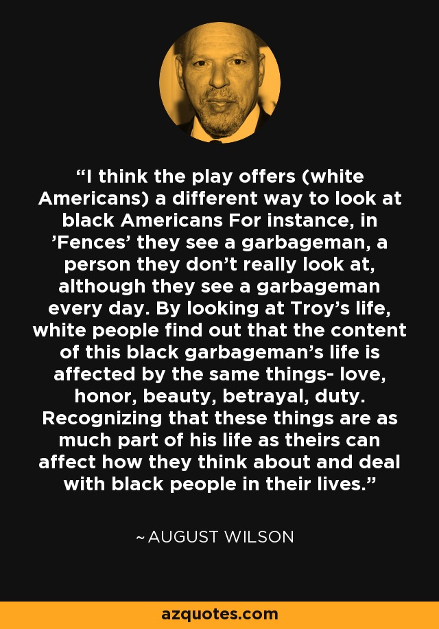 I think the play offers (white Americans) a different way to look at black Americans For instance, in 'Fences' they see a garbageman, a person they don't really look at, although they see a garbageman every day. By looking at Troy's life, white people find out that the content of this black garbageman's life is affected by the same things- love, honor, beauty, betrayal, duty. Recognizing that these things are as much part of his life as theirs can affect how they think about and deal with black people in their lives. - August Wilson