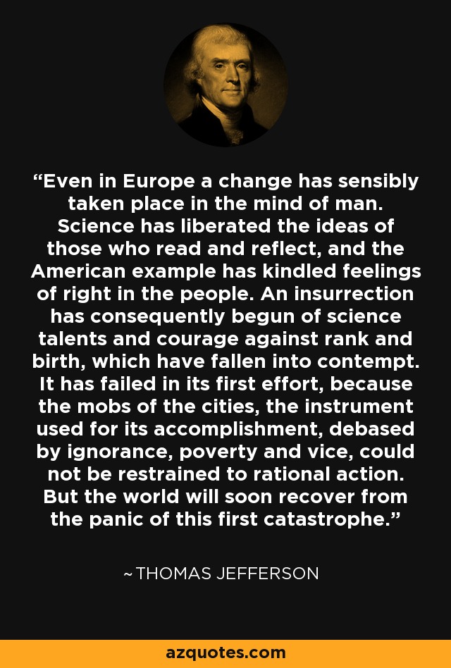 Even in Europe a change has sensibly taken place in the mind of man. Science has liberated the ideas of those who read and reflect, and the American example has kindled feelings of right in the people. An insurrection has consequently begun of science talents and courage against rank and birth, which have fallen into contempt. It has failed in its first effort, because the mobs of the cities, the instrument used for its accomplishment, debased by ignorance, poverty and vice, could not be restrained to rational action. But the world will soon recover from the panic of this first catastrophe. - Thomas Jefferson