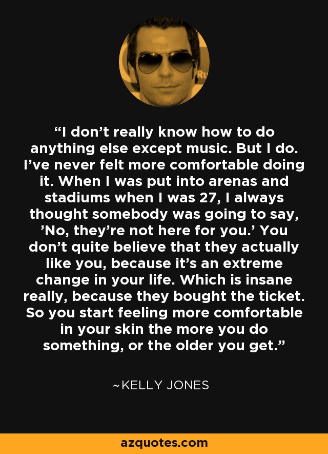 I don't really know how to do anything else except music. But I do. I've never felt more comfortable doing it. When I was put into arenas and stadiums when I was 27, I always thought somebody was going to say, 'No, they're not here for you.' You don't quite believe that they actually like you, because it's an extreme change in your life. Which is insane really, because they bought the ticket. So you start feeling more comfortable in your skin the more you do something, or the older you get. - Kelly Jones