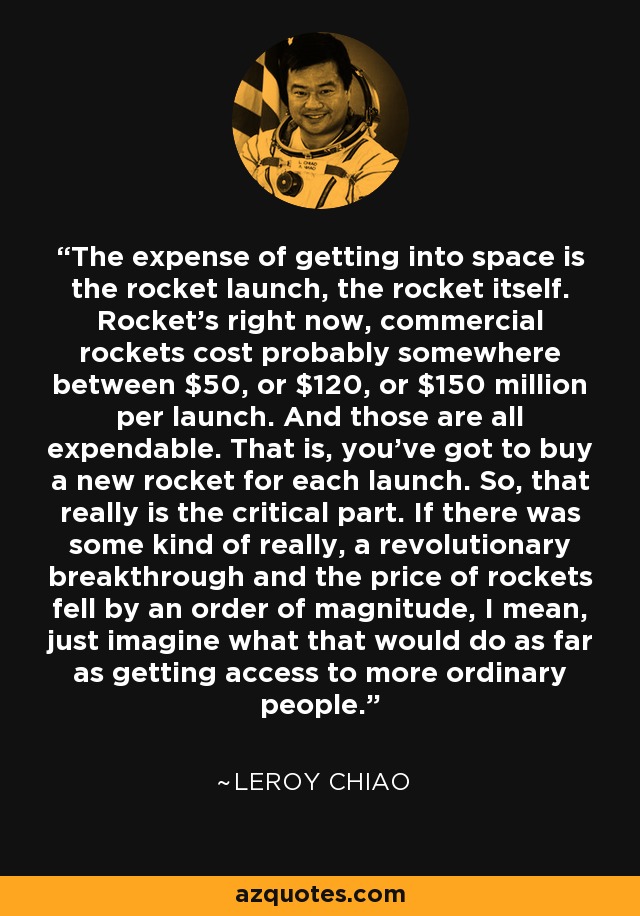 The expense of getting into space is the rocket launch, the rocket itself. Rocket's right now, commercial rockets cost probably somewhere between $50, or $120, or $150 million per launch. And those are all expendable. That is, you've got to buy a new rocket for each launch. So, that really is the critical part. If there was some kind of really, a revolutionary breakthrough and the price of rockets fell by an order of magnitude, I mean, just imagine what that would do as far as getting access to more ordinary people. - Leroy Chiao
