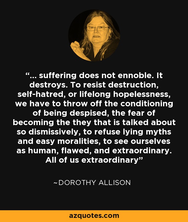 ... suffering does not ennoble. It destroys. To resist destruction, self-hatred, or lifelong hopelessness, we have to throw off the conditioning of being despised, the fear of becoming the they that is talked about so dismissively, to refuse lying myths and easy moralities, to see ourselves as human, flawed, and extraordinary. All of us extraordinary - Dorothy Allison