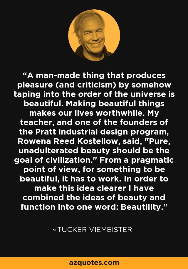 A man-made thing that produces pleasure (and criticism) by somehow taping into the order of the universe is beautiful. Making beautiful things makes our lives worthwhile. My teacher, and one of the founders of the Pratt industrial design program, Rowena Reed Kostellow, said, 