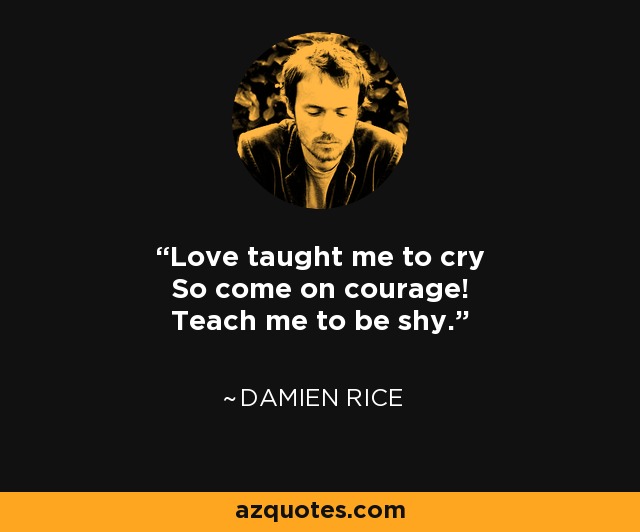 Love taught me to cry So come on courage! Teach me to be shy. - Damien Rice