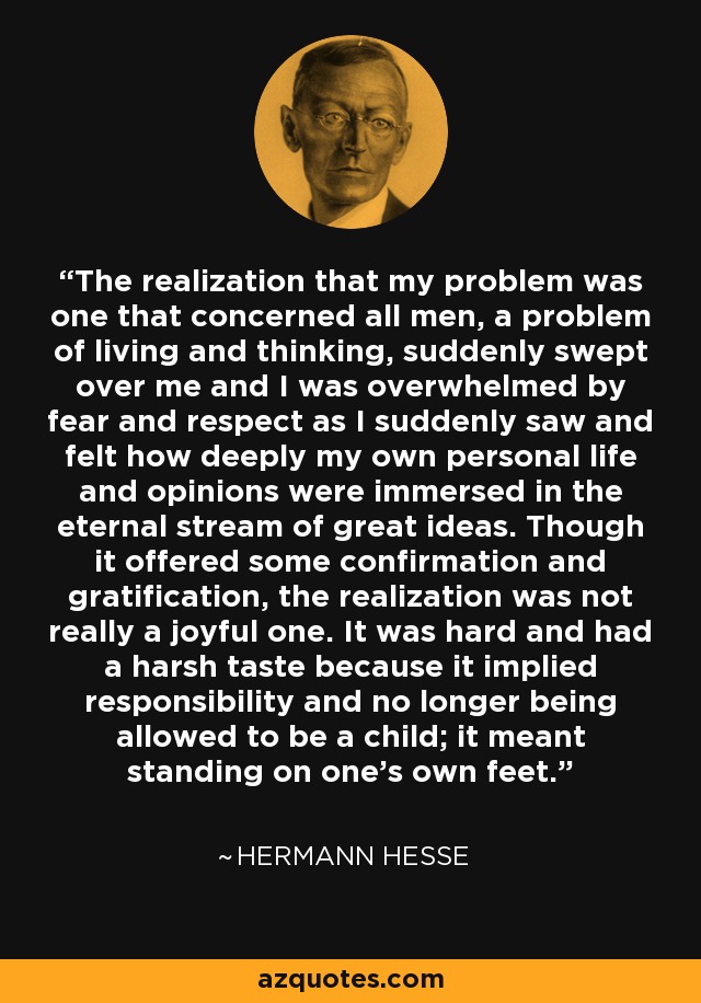 The realization that my problem was one that concerned all men, a problem of living and thinking, suddenly swept over me and I was overwhelmed by fear and respect as I suddenly saw and felt how deeply my own personal life and opinions were immersed in the eternal stream of great ideas. Though it offered some confirmation and gratification, the realization was not really a joyful one. It was hard and had a harsh taste because it implied responsibility and no longer being allowed to be a child; it meant standing on one’s own feet. - Hermann Hesse