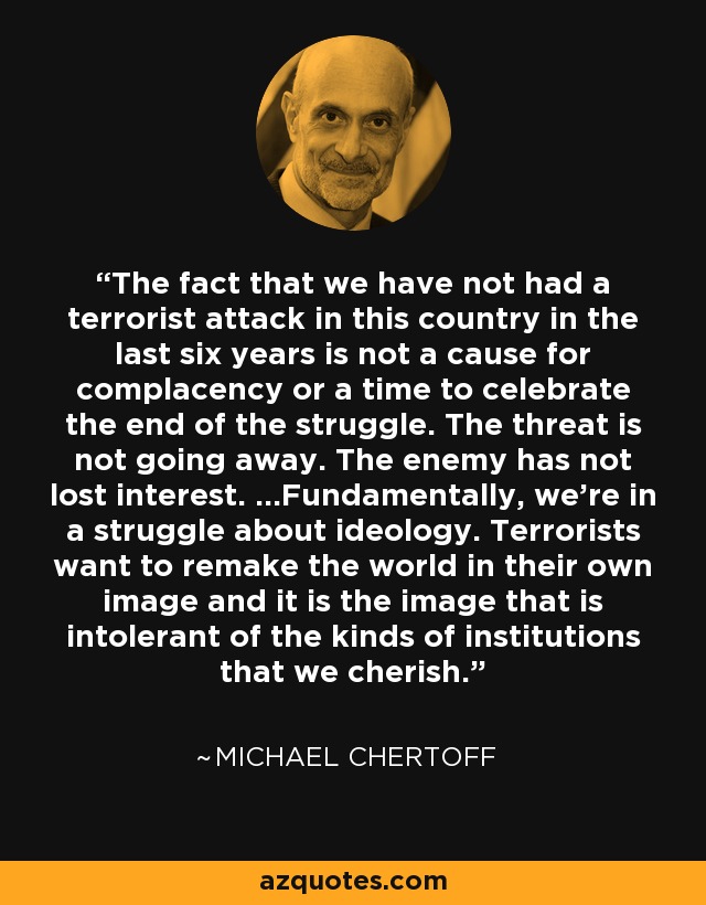 The fact that we have not had a terrorist attack in this country in the last six years is not a cause for complacency or a time to celebrate the end of the struggle. The threat is not going away. The enemy has not lost interest. ...Fundamentally, we're in a struggle about ideology. Terrorists want to remake the world in their own image and it is the image that is intolerant of the kinds of institutions that we cherish. - Michael Chertoff