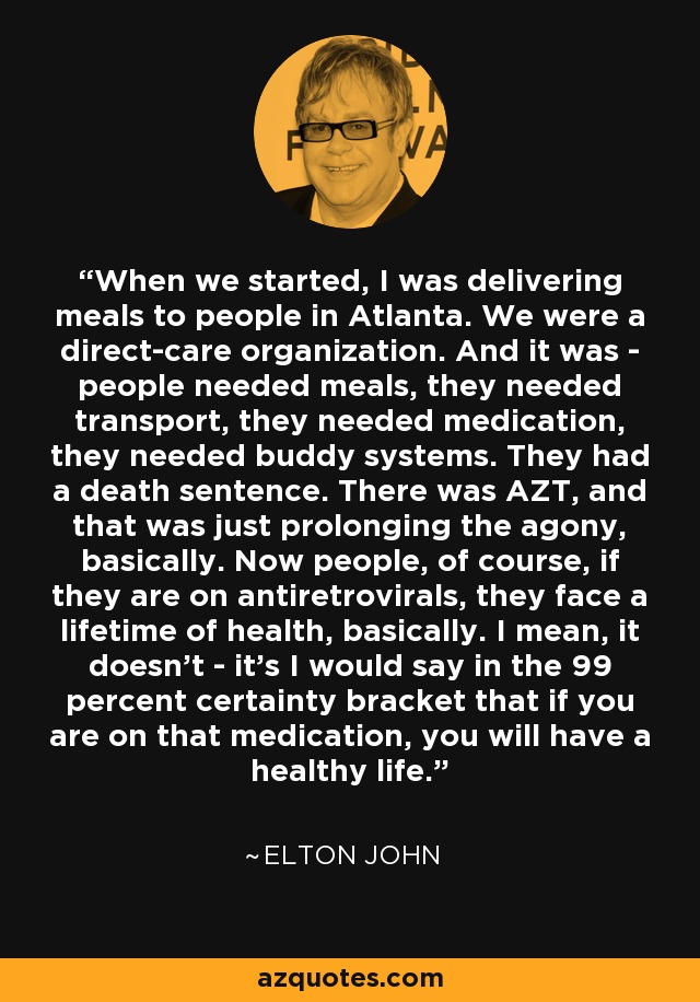 When we started, I was delivering meals to people in Atlanta. We were a direct-care organization. And it was - people needed meals, they needed transport, they needed medication, they needed buddy systems. They had a death sentence. There was AZT, and that was just prolonging the agony, basically. Now people, of course, if they are on antiretrovirals, they face a lifetime of health, basically. I mean, it doesn't - it's I would say in the 99 percent certainty bracket that if you are on that medication, you will have a healthy life. - Elton John