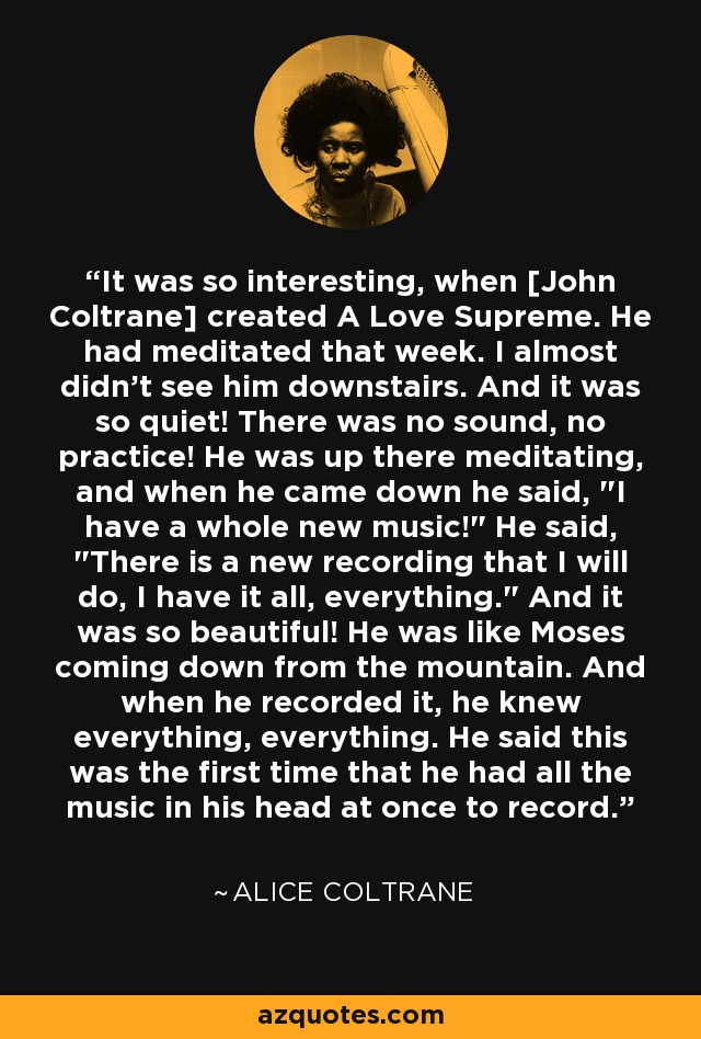 It was so interesting, when [John Coltrane] created A Love Supreme. He had meditated that week. I almost didn't see him downstairs. And it was so quiet! There was no sound, no practice! He was up there meditating, and when he came down he said, 