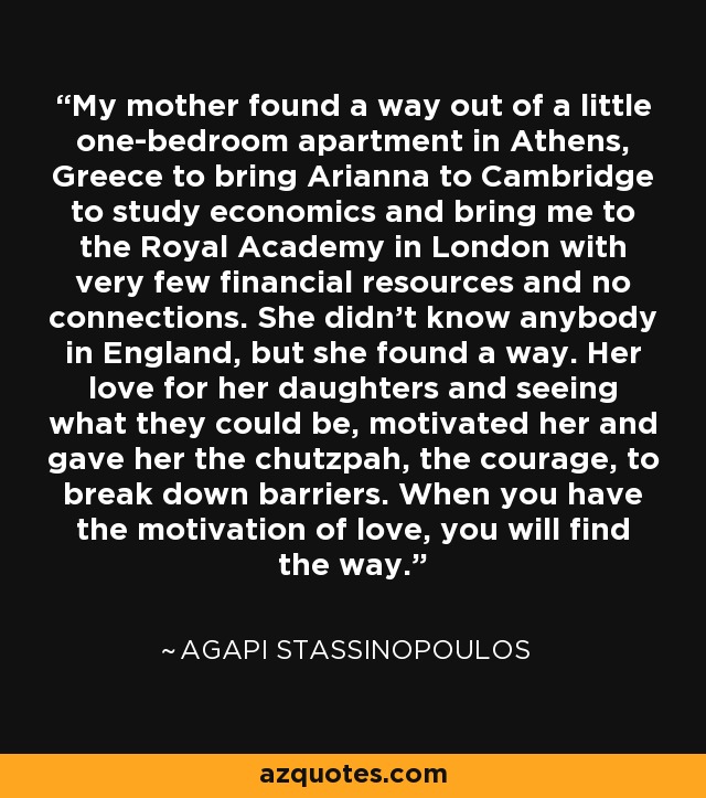 My mother found a way out of a little one-bedroom apartment in Athens, Greece to bring Arianna to Cambridge to study economics and bring me to the Royal Academy in London with very few financial resources and no connections. She didn't know anybody in England, but she found a way. Her love for her daughters and seeing what they could be, motivated her and gave her the chutzpah, the courage, to break down barriers. When you have the motivation of love, you will find the way. - Agapi Stassinopoulos