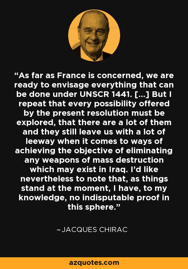 As far as France is concerned, we are ready to envisage everything that can be done under UNSCR 1441. [...] But I repeat that every possibility offered by the present resolution must be explored, that there are a lot of them and they still leave us with a lot of leeway when it comes to ways of achieving the objective of eliminating any weapons of mass destruction which may exist in Iraq. I'd like nevertheless to note that, as things stand at the moment, I have, to my knowledge, no indisputable proof in this sphere. - Jacques Chirac