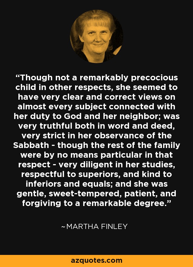 Though not a remarkably precocious child in other respects, she seemed to have very clear and correct views on almost every subject connected with her duty to God and her neighbor; was very truthful both in word and deed, very strict in her observance of the Sabbath - though the rest of the family were by no means particular in that respect - very diligent in her studies, respectful to superiors, and kind to inferiors and equals; and she was gentle, sweet-tempered, patient, and forgiving to a remarkable degree. - Martha Finley