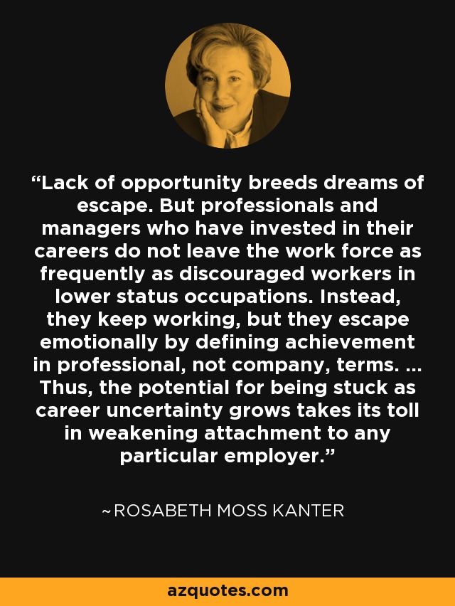 Lack of opportunity breeds dreams of escape. But professionals and managers who have invested in their careers do not leave the work force as frequently as discouraged workers in lower status occupations. Instead, they keep working, but they escape emotionally by defining achievement in professional, not company, terms. ... Thus, the potential for being stuck as career uncertainty grows takes its toll in weakening attachment to any particular employer. - Rosabeth Moss Kanter