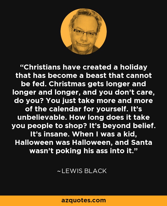 Christians have created a holiday that has become a beast that cannot be fed. Christmas gets longer and longer and longer, and you don't care, do you? You just take more and more of the calendar for yourself. It's unbelievable. How long does it take you people to shop? It's beyond belief. It's insane. When I was a kid, Halloween was Halloween, and Santa wasn't poking his ass into it. - Lewis Black