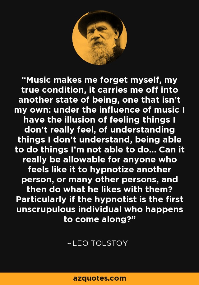Music makes me forget myself, my true condition, it carries me off into another state of being, one that isn't my own: under the influence of music I have the illusion of feeling things I don't really feel, of understanding things I don't understand, being able to do things I'm not able to do... Can it really be allowable for anyone who feels like it to hypnotize another person, or many other persons, and then do what he likes with them? Particularly if the hypnotist is the first unscrupulous individual who happens to come along? - Leo Tolstoy