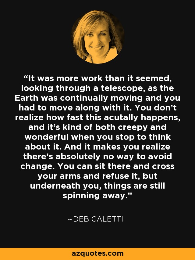 It was more work than it seemed, looking through a telescope, as the Earth was continually moving and you had to move along with it. You don't realize how fast this acutally happens, and it's kind of both creepy and wonderful when you stop to think about it. And it makes you realize there's absolutely no way to avoid change. You can sit there and cross your arms and refuse it, but underneath you, things are still spinning away. - Deb Caletti