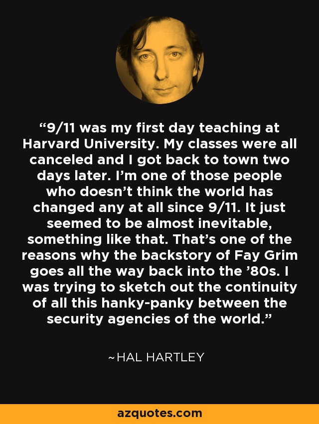 9/11 was my first day teaching at Harvard University. My classes were all canceled and I got back to town two days later. I'm one of those people who doesn't think the world has changed any at all since 9/11. It just seemed to be almost inevitable, something like that. That's one of the reasons why the backstory of Fay Grim goes all the way back into the '80s. I was trying to sketch out the continuity of all this hanky-panky between the security agencies of the world. - Hal Hartley