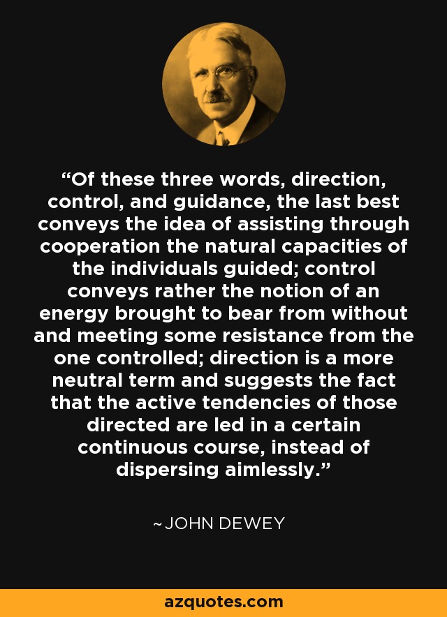 Of these three words, direction, control, and guidance, the last best conveys the idea of assisting through cooperation the natural capacities of the individuals guided; control conveys rather the notion of an energy brought to bear from without and meeting some resistance from the one controlled; direction is a more neutral term and suggests the fact that the active tendencies of those directed are led in a certain continuous course, instead of dispersing aimlessly. - John Dewey