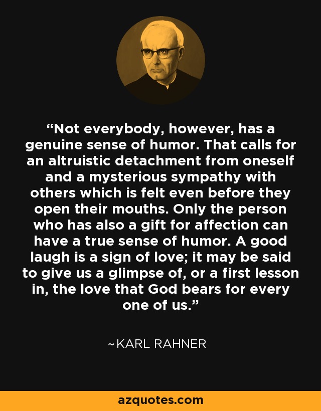 Not everybody, however, has a genuine sense of humor. That calls for an altruistic detachment from oneself and a mysterious sympathy with others which is felt even before they open their mouths. Only the person who has also a gift for affection can have a true sense of humor. A good laugh is a sign of love; it may be said to give us a glimpse of, or a first lesson in, the love that God bears for every one of us. - Karl Rahner