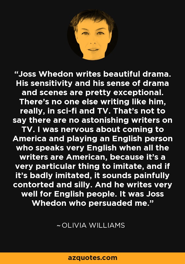 Joss Whedon writes beautiful drama. His sensitivity and his sense of drama and scenes are pretty exceptional. There's no one else writing like him, really, in sci-fi and TV. That's not to say there are no astonishing writers on TV. I was nervous about coming to America and playing an English person who speaks very English when all the writers are American, because it's a very particular thing to imitate, and if it's badly imitated, it sounds painfully contorted and silly. And he writes very well for English people. It was Joss Whedon who persuaded me. - Olivia Williams