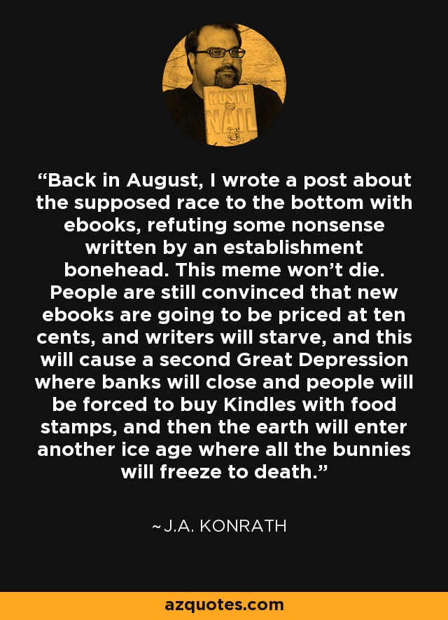 Back in August, I wrote a post about the supposed race to the bottom with ebooks, refuting some nonsense written by an establishment bonehead. This meme won't die. People are still convinced that new ebooks are going to be priced at ten cents, and writers will starve, and this will cause a second Great Depression where banks will close and people will be forced to buy Kindles with food stamps, and then the earth will enter another ice age where all the bunnies will freeze to death. - J.A. Konrath