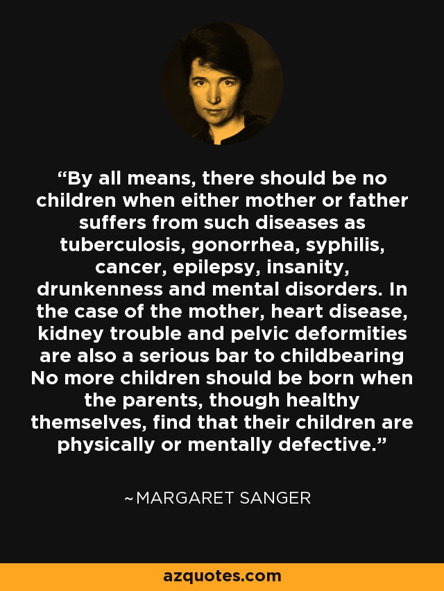 By all means, there should be no children when either mother or father suffers from such diseases as tuberculosis, gonorrhea, syphilis, cancer, epilepsy, insanity, drunkenness and mental disorders. In the case of the mother, heart disease, kidney trouble and pelvic deformities are also a serious bar to childbearing No more children should be born when the parents, though healthy themselves, find that their children are physically or mentally defective. - Margaret Sanger