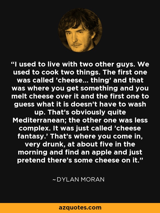 I used to live with two other guys. We used to cook two things. The first one was called 'cheese... thing' and that was where you get something and you melt cheese over it and the first one to guess what it is doesn't have to wash up. That's obviously quite Mediterranean; the other one was less complex. It was just called 'cheese fantasy.' That's where you come in, very drunk, at about five in the morning and find an apple and just pretend there's some cheese on it. - Dylan Moran