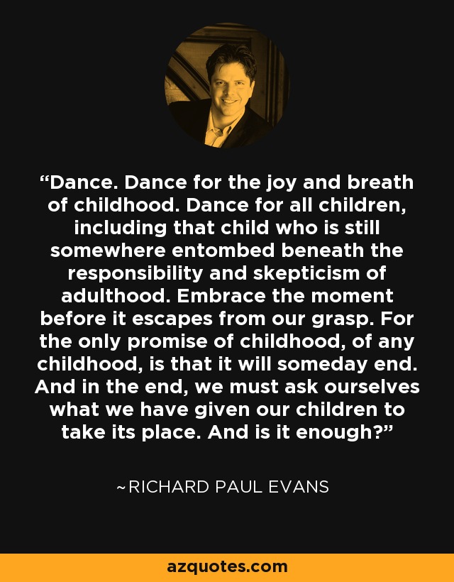 Dance. Dance for the joy and breath of childhood. Dance for all children, including that child who is still somewhere entombed beneath the responsibility and skepticism of adulthood. Embrace the moment before it escapes from our grasp. For the only promise of childhood, of any childhood, is that it will someday end. And in the end, we must ask ourselves what we have given our children to take its place. And is it enough? - Richard Paul Evans