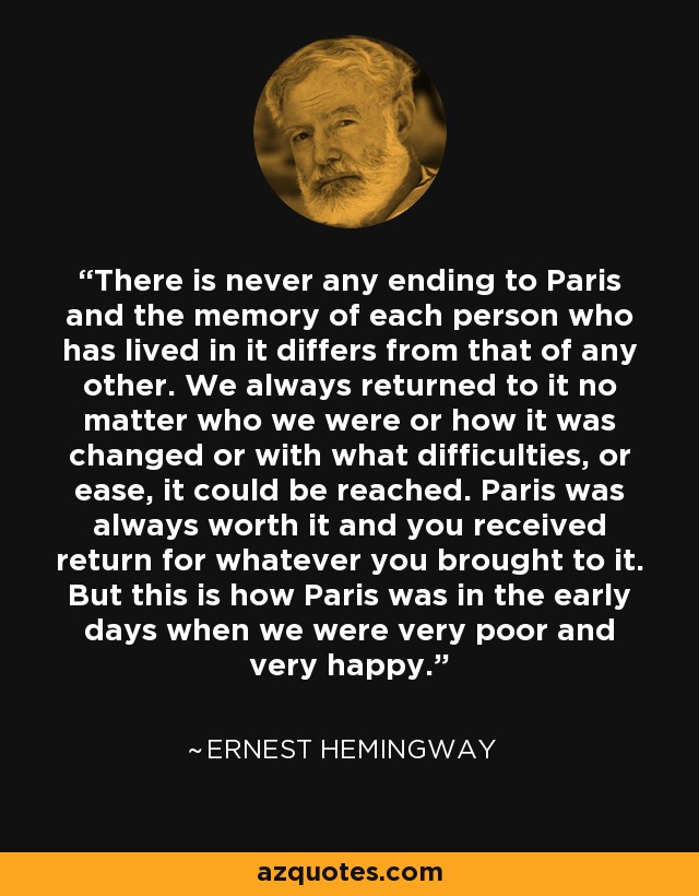 There is never any ending to Paris and the memory of each person who has lived in it differs from that of any other. We always returned to it no matter who we were or how it was changed or with what difficulties, or ease, it could be reached. Paris was always worth it and you received return for whatever you brought to it. But this is how Paris was in the early days when we were very poor and very happy. - Ernest Hemingway