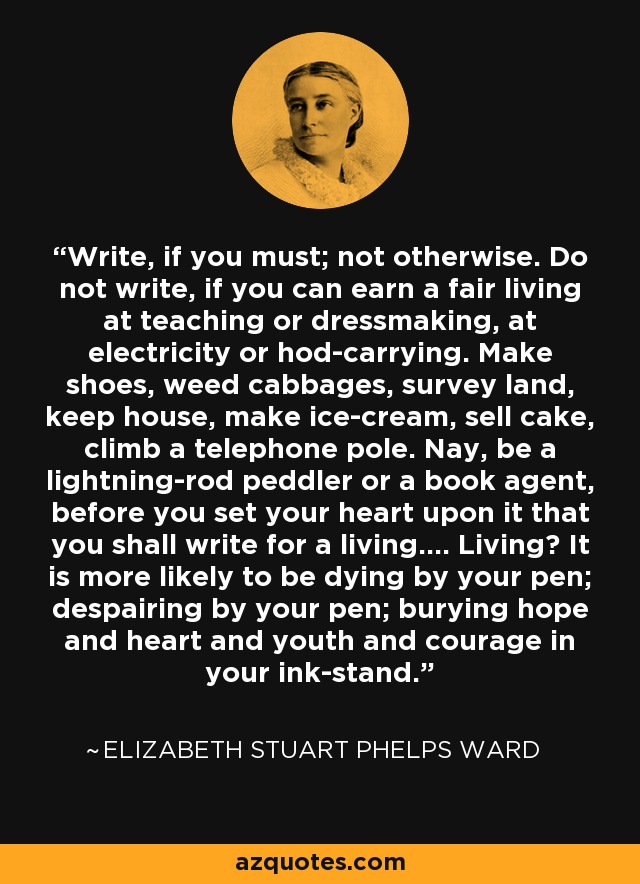 Write, if you must; not otherwise. Do not write, if you can earn a fair living at teaching or dressmaking, at electricity or hod-carrying. Make shoes, weed cabbages, survey land, keep house, make ice-cream, sell cake, climb a telephone pole. Nay, be a lightning-rod peddler or a book agent, before you set your heart upon it that you shall write for a living.... Living? It is more likely to be dying by your pen; despairing by your pen; burying hope and heart and youth and courage in your ink-stand. - Elizabeth Stuart Phelps Ward