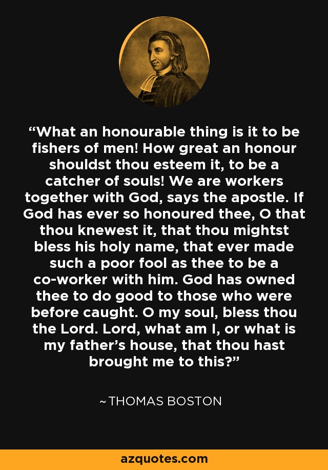 What an honourable thing is it to be fishers of men! How great an honour shouldst thou esteem it, to be a catcher of souls! We are workers together with God, says the apostle. If God has ever so honoured thee, O that thou knewest it, that thou mightst bless his holy name, that ever made such a poor fool as thee to be a co-worker with him. God has owned thee to do good to those who were before caught. O my soul, bless thou the Lord. Lord, what am I, or what is my father's house, that thou hast brought me to this? - Thomas Boston